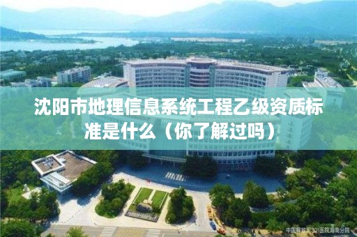 沈阳市地理信息系统工程乙级资质标准是什么（你了解过吗）
