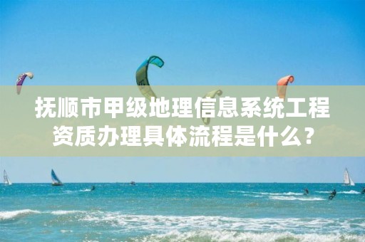 抚顺市甲级地理信息系统工程资质办理具体流程是什么？