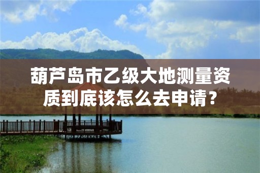 葫芦岛市乙级大地测量资质到底该怎么去申请？