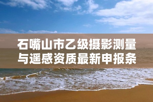 石嘴山市乙级摄影测量与遥感资质最新申报条件有哪些呢？