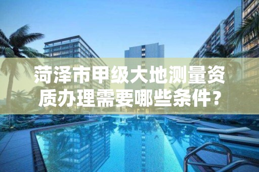 菏泽市甲级大地测量资质办理需要哪些条件?