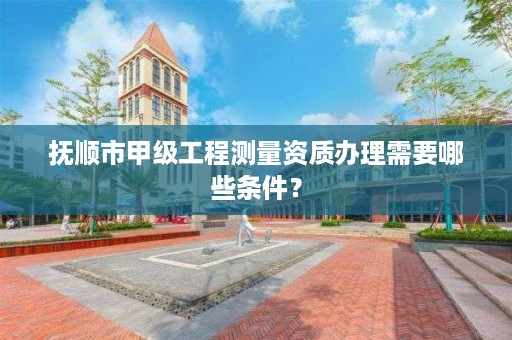 抚顺市甲级工程测量资质办理需要哪些条件？