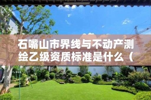 石嘴山市界线与不动产测绘乙级资质标准是什么（你了解过吗）