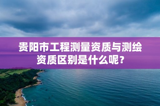 贵阳市工程测量资质与测绘资质区别是什么呢?