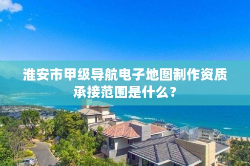 淮安市甲级导航电子地图制作资质承接范围是什么?