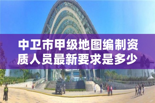 中卫市甲级地图编制资质人员最新要求是多少？