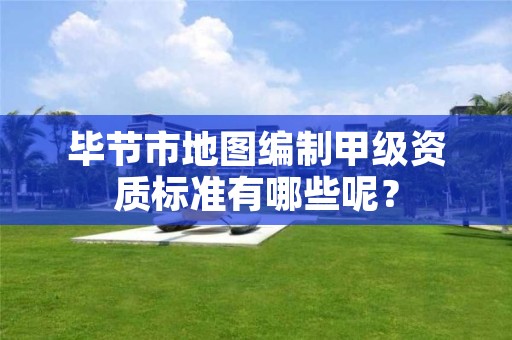 毕节市地图编制甲级资质标准有哪些呢?
