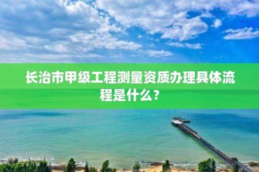 长治市甲级工程测量资质办理具体流程是什么?