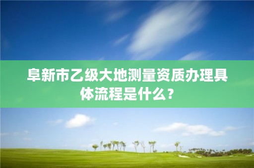 阜新市乙级大地测量资质办理具体流程是什么？