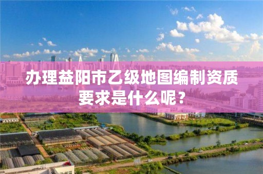 办理益阳市乙级地图编制资质要求是什么呢?
