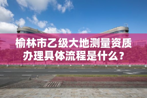 榆林市乙级大地测量资质办理具体流程是什么?