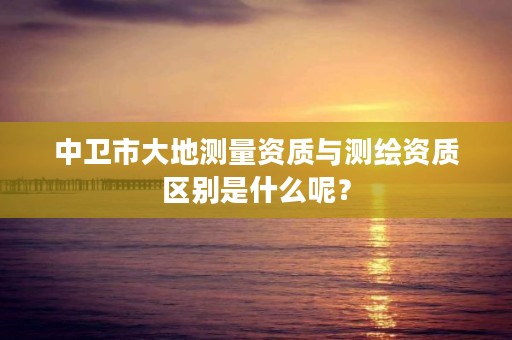 中卫市大地测量资质与测绘资质区别是什么呢？