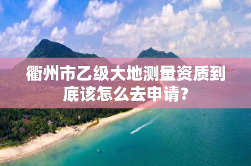 衢州市乙级大地测量资质到底该怎么去申请？