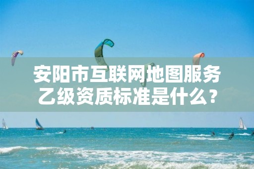 安阳市互联网地图服务乙级资质标准是什么？