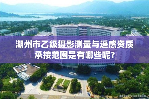 湖州市乙级摄影测量与遥感资质承接范围是有哪些呢？