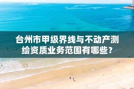 台州市甲级界线与不动产测绘资质业务范围有哪些？