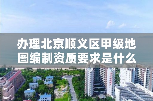 办理北京顺义区甲级地图编制资质要求是什么?