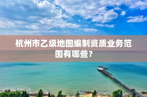 杭州市乙级地图编制资质业务范围有哪些？