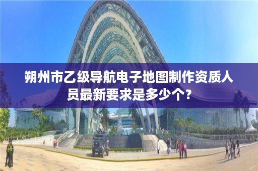 朔州市乙级导航电子地图制作资质人员最新要求是多少个?