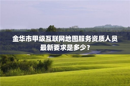 金华市甲级互联网地图服务资质人员最新要求是多少？