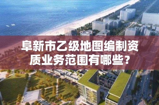 阜新市乙级地图编制资质业务范围有哪些？