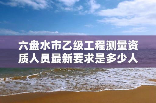 六盘水市乙级工程测量资质人员最新要求是多少人个?
