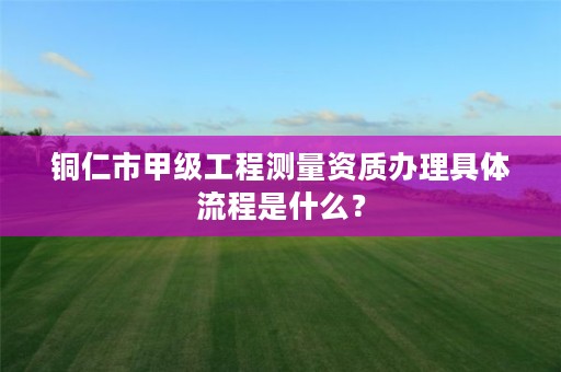 铜仁市甲级工程测量资质办理具体流程是什么?
