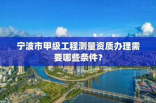 宁波市甲级工程测量资质办理需要哪些条件？