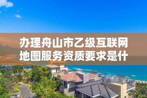 办理舟山市乙级互联网地图服务资质要求是什么呢？
