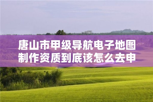 唐山市甲级导航电子地图制作资质到底该怎么去申请?