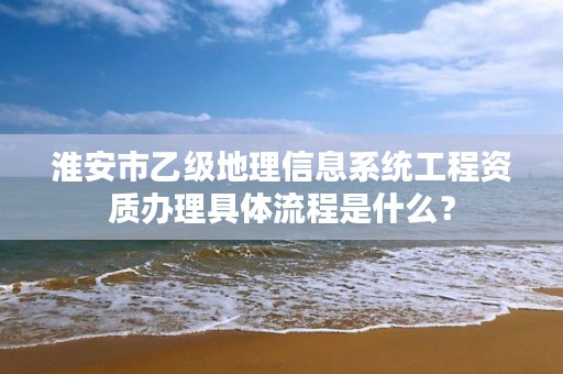 淮安市乙级地理信息系统工程资质办理具体流程是什么?