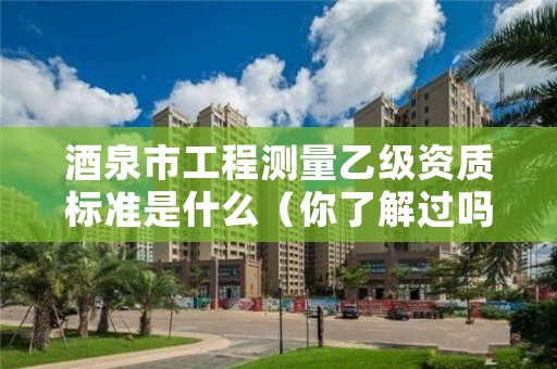 酒泉市工程测量乙级资质标准是什么(你了解过吗)