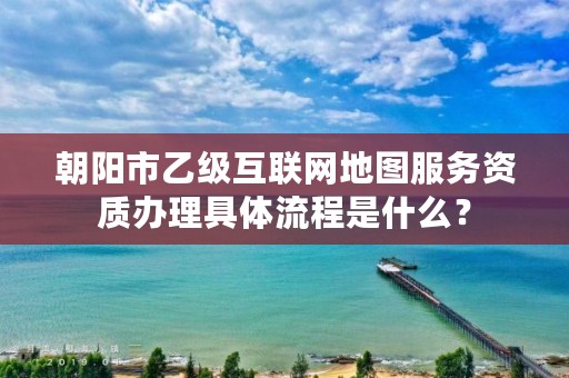 朝阳市乙级互联网地图服务资质办理具体流程是什么?