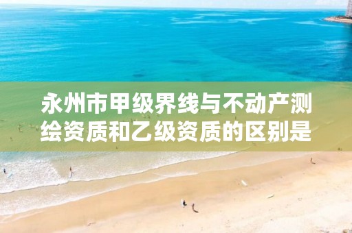 永州市甲级界线与不动产测绘资质和乙级资质的区别是什么?
