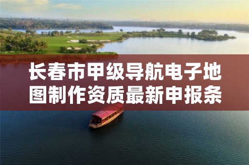 长春市甲级导航电子地图制作资质最新申报条件有哪些?