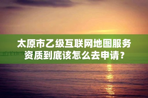 太原市乙级互联网地图服务资质到底该怎么去申请?