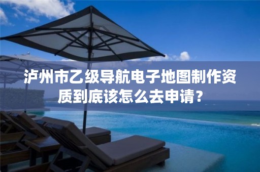 泸州市乙级导航电子地图制作资质到底该怎么去申请?
