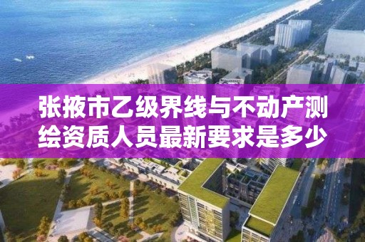 张掖市乙级界线与不动产测绘资质人员最新要求是多少个?
