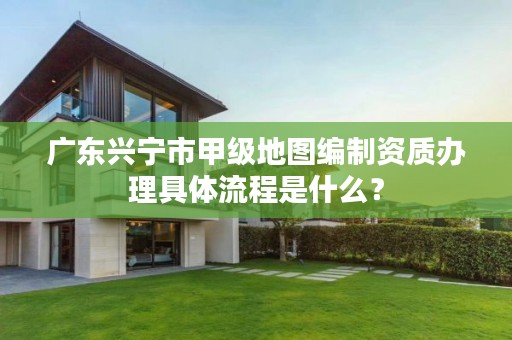广东兴宁市甲级地图编制资质办理具体流程是什么?