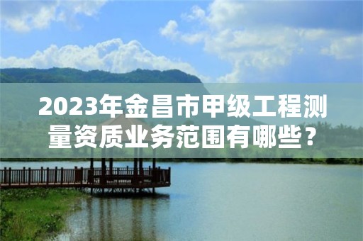 2023年金昌市甲级工程测量资质业务范围有哪些?