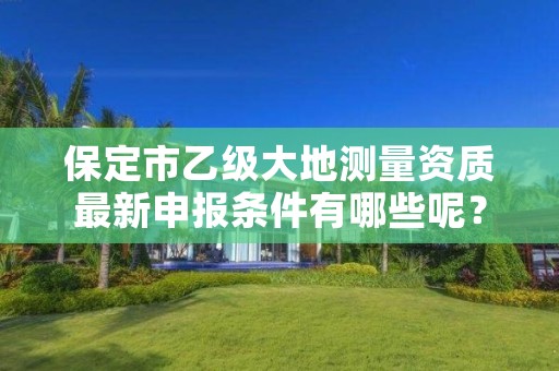 保定市乙级大地测量资质最新申报条件有哪些呢?