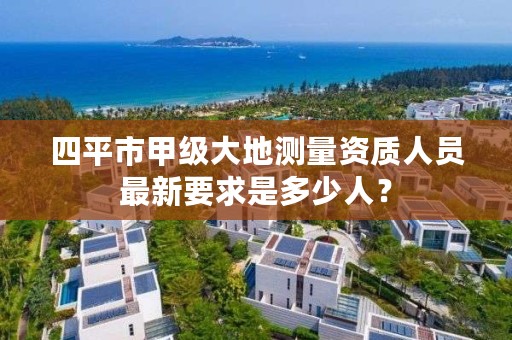 四平市甲级大地测量资质人员最新要求是多少人?