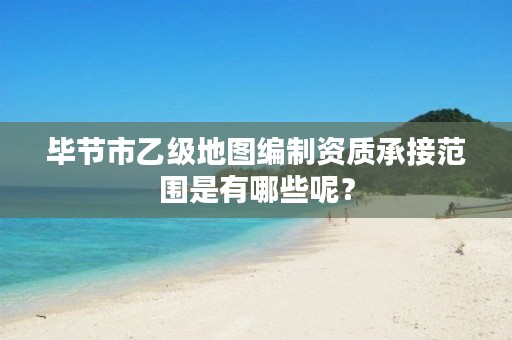 毕节市乙级地图编制资质承接范围是有哪些呢?