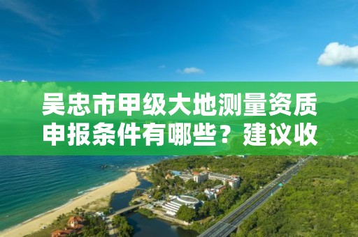 吴忠市甲级大地测量资质申报条件有哪些?建议收藏!