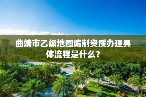 曲靖市乙级地图编制资质办理具体流程是什么?
