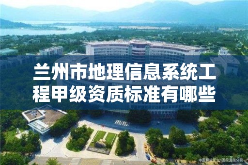兰州市地理信息系统工程甲级资质标准有哪些?还不清楚得看过来