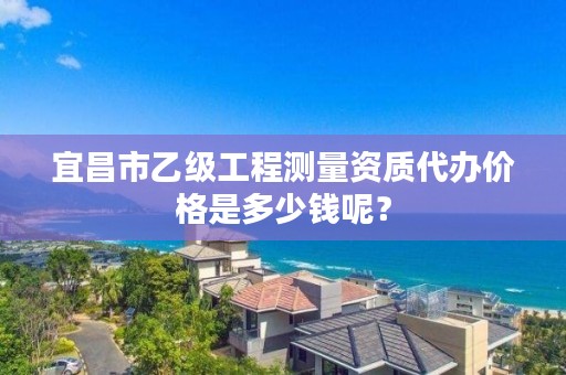 宜昌市乙级工程测量资质代办价格是多少钱呢?