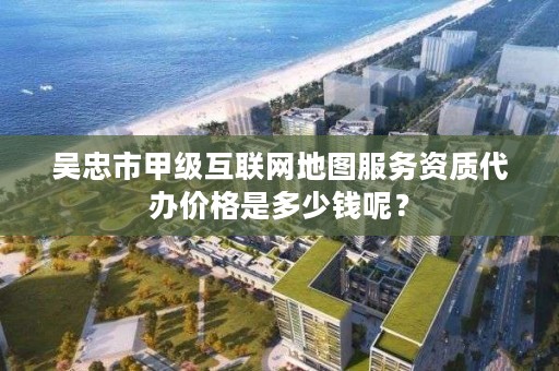 吴忠市甲级互联网地图服务资质代办价格是多少钱呢?