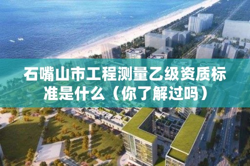石嘴山市工程测量乙级资质标准是什么(你了解过吗)