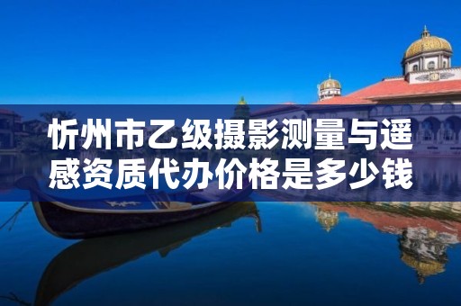 忻州市乙级摄影测量与遥感资质代办价格是多少钱呢?